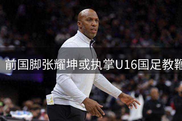 前国脚张耀坤或执掌U16国足教鞭 少帅履历引期待