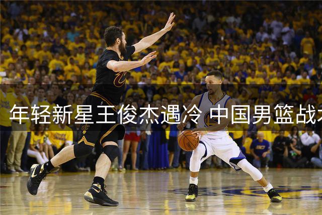 年轻新星王俊杰遇冷 中国男篮战术调整迫在眉睫